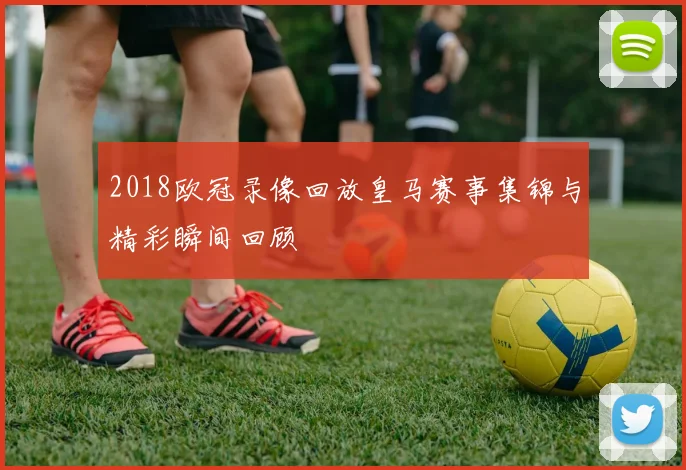 2018欧冠录像回放皇马赛事集锦与精彩瞬间回顾