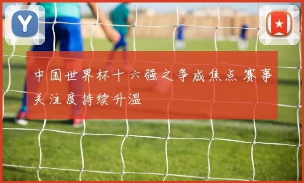 中国世界杯十六强之争成焦点 赛事关注度持续升温