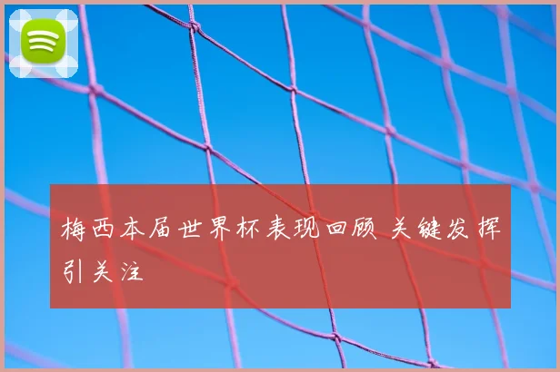 梅西本届世界杯表现回顾 关键发挥引关注