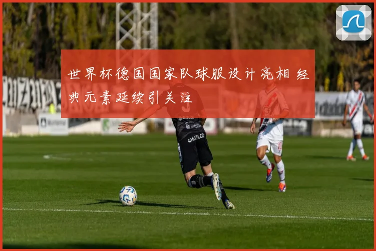 世界杯德国国家队球服设计亮相 经典元素延续引关注