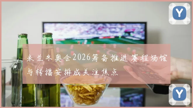 米兰冬奥会2026筹备推进 赛程场馆与转播安排成关注焦点