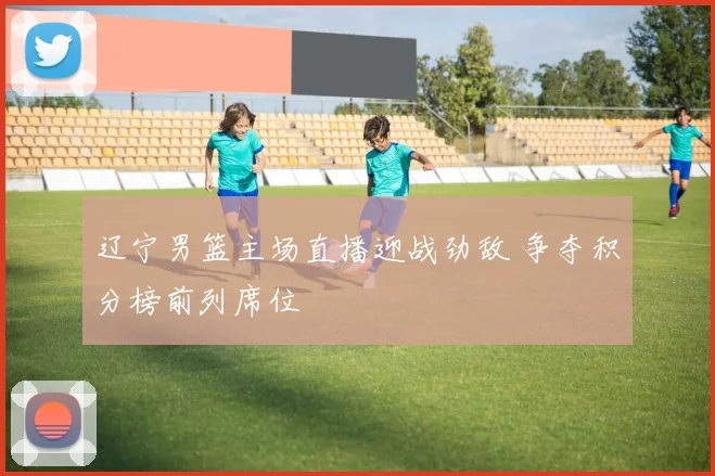 辽宁男篮主场直播迎战劲敌 争夺积分榜前列席位
