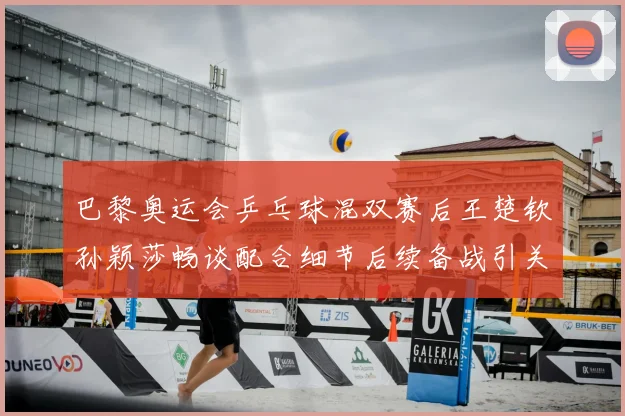 巴黎奥运会乒乓球混双赛后王楚钦孙颖莎畅谈配合细节后续备战引关注