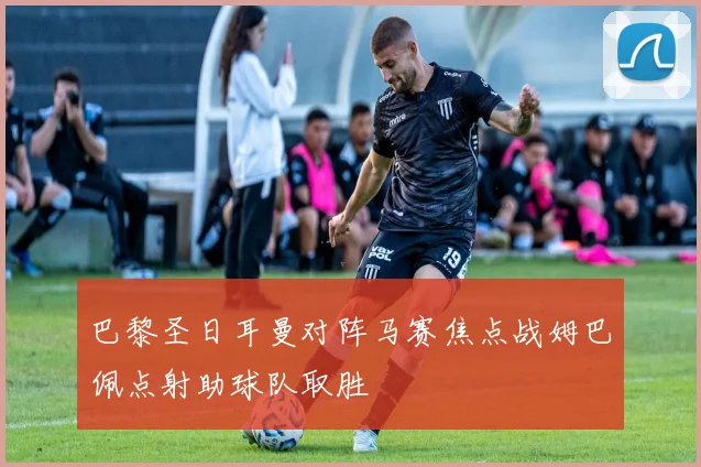 巴黎圣日耳曼对阵马赛焦点战姆巴佩点射助球队取胜