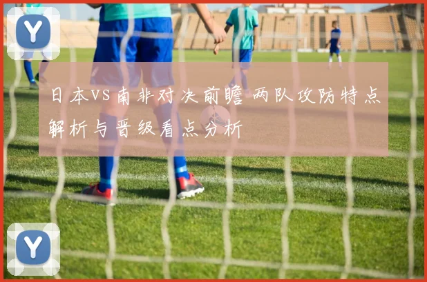 日本vs南非对决前瞻 两队攻防特点解析与晋级看点分析