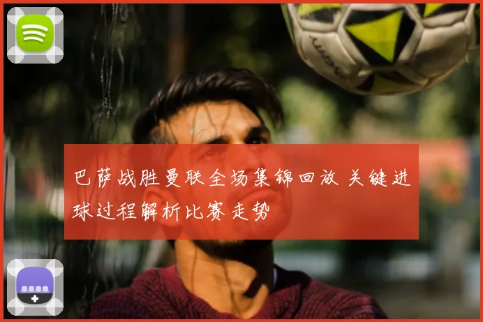 巴萨战胜曼联全场集锦回放 关键进球过程解析比赛走势