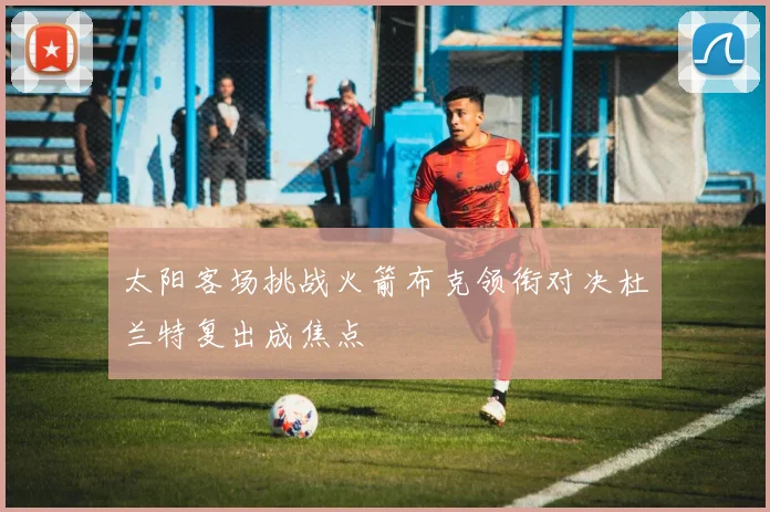 太阳客场挑战火箭布克领衔对决杜兰特复出成焦点