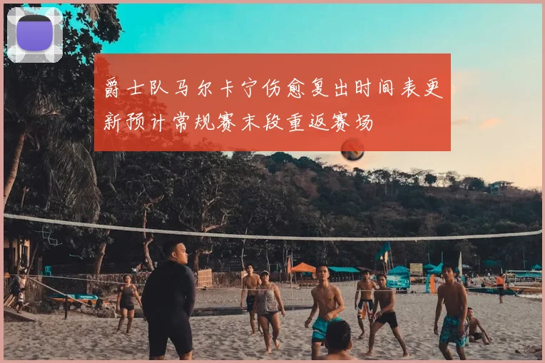 爵士队马尔卡宁伤愈复出时间表更新预计常规赛末段重返赛场