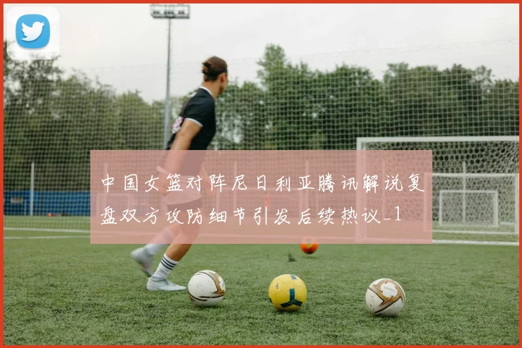 中国女篮对阵尼日利亚腾讯解说复盘双方攻防细节引发后续热议_1