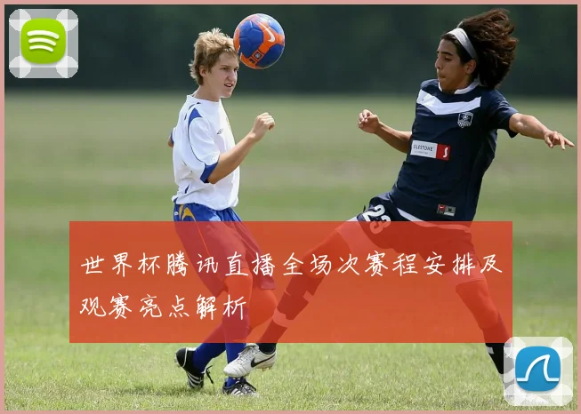 世界杯腾讯直播全场次赛程安排及观赛亮点解析