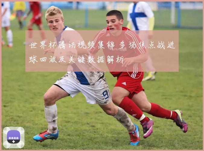 世界杯腾讯视频集锦 多场焦点战进球回放及关键数据解析