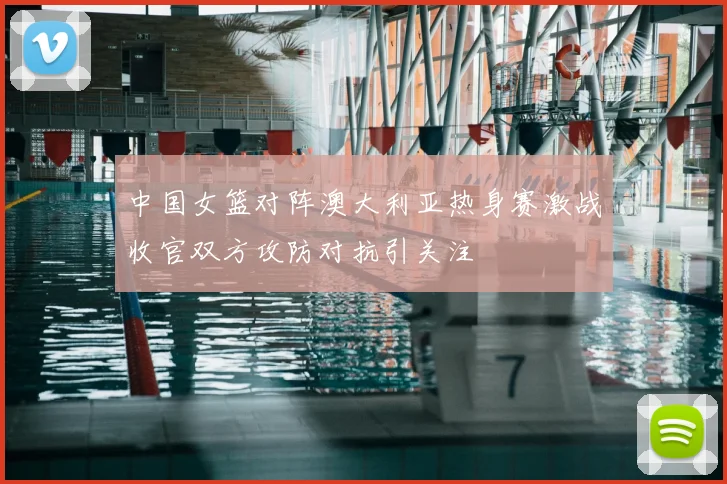 中国女篮对阵澳大利亚热身赛激战收官双方攻防对抗引关注
