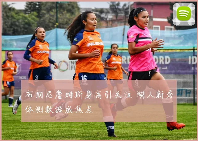 布朗尼詹姆斯身高引关注 湖人新秀体测数据成焦点