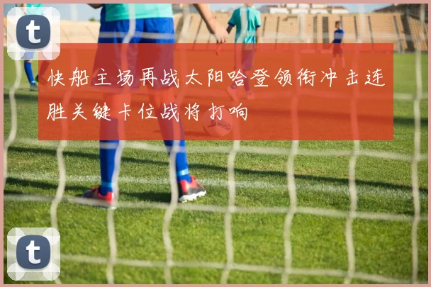 快船主场再战太阳哈登领衔冲击连胜关键卡位战将打响