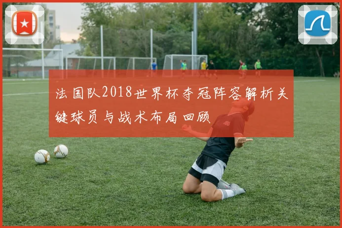 法国队2018世界杯夺冠阵容解析关键球员与战术布局回顾