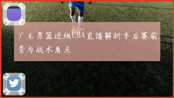 广东男篮连线CBA直播解析季后赛前景与战术看点