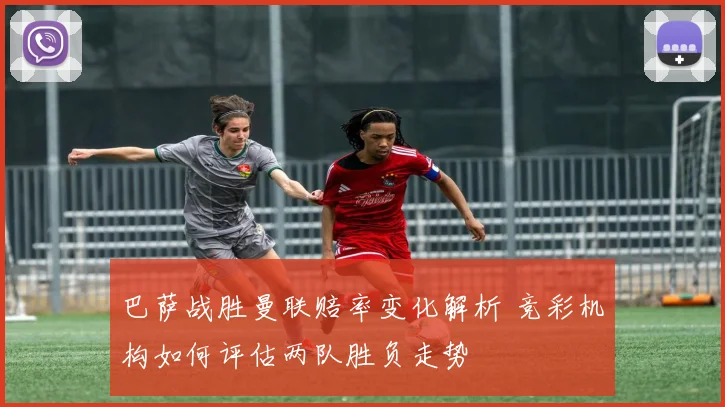 巴萨战胜曼联赔率变化解析 竞彩机构如何评估两队胜负走势
