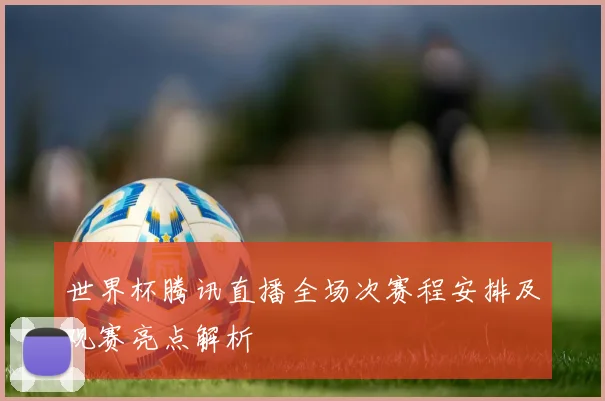 世界杯腾讯直播全场次赛程安排及观赛亮点解析