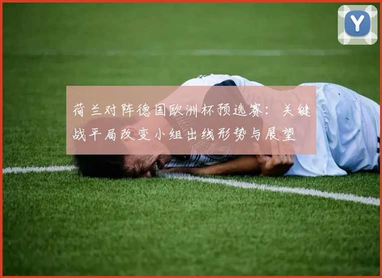 荷兰对阵德国欧洲杯预选赛:关键战平局改变小组出线形势与展望