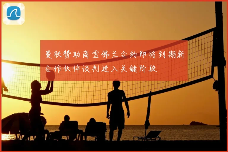 曼联赞助商雪佛兰合约即将到期新合作伙伴谈判进入关键阶段