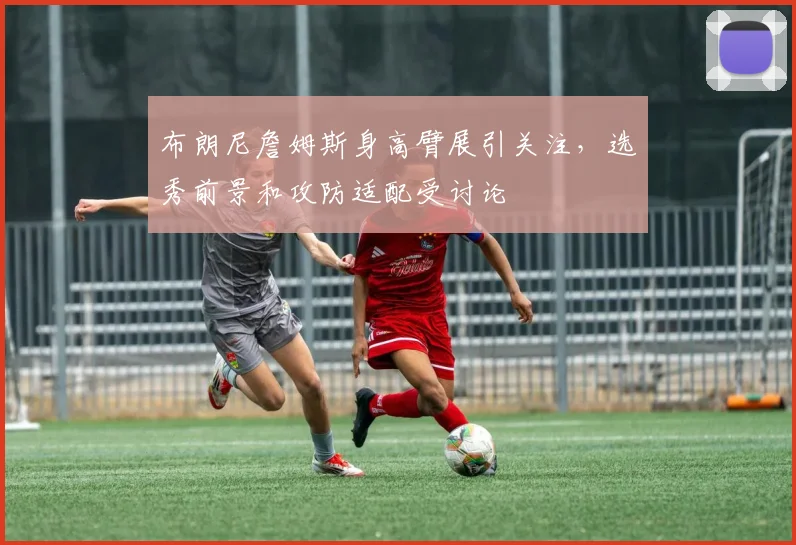 布朗尼詹姆斯身高臂展引关注，选秀前景和攻防适配受讨论