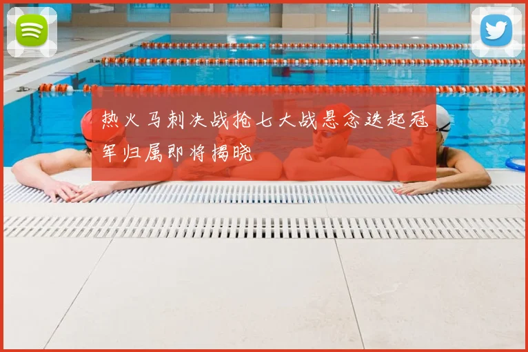 热火马刺决战抢七大战悬念迭起冠军归属即将揭晓