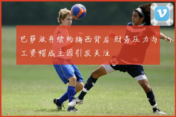 巴萨放弃续约梅西背后 财务压力与工资帽成主因引发关注
