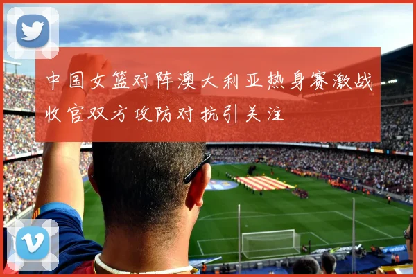 中国女篮对阵澳大利亚热身赛激战收官双方攻防对抗引关注