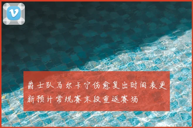 爵士队马尔卡宁伤愈复出时间表更新预计常规赛末段重返赛场