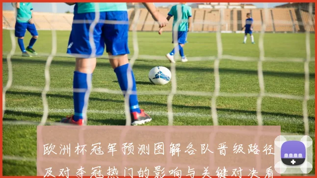 欧洲杯冠军预测图解各队晋级路径及对夺冠热门的影响与关键对决看点
