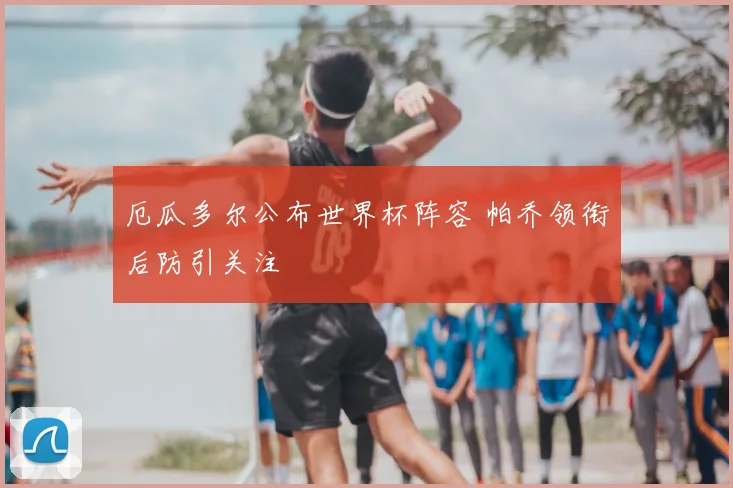 厄瓜多尔公布世界杯阵容 帕乔领衔后防引关注