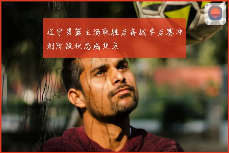 辽宁男篮主场取胜后备战季后赛冲刺阶段状态成焦点