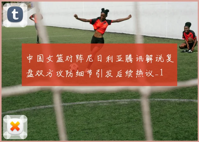 中国女篮对阵尼日利亚腾讯解说复盘双方攻防细节引发后续热议_1