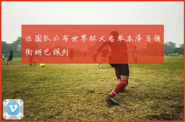 法国队公布世界杯大名单本泽马领衔姆巴佩列