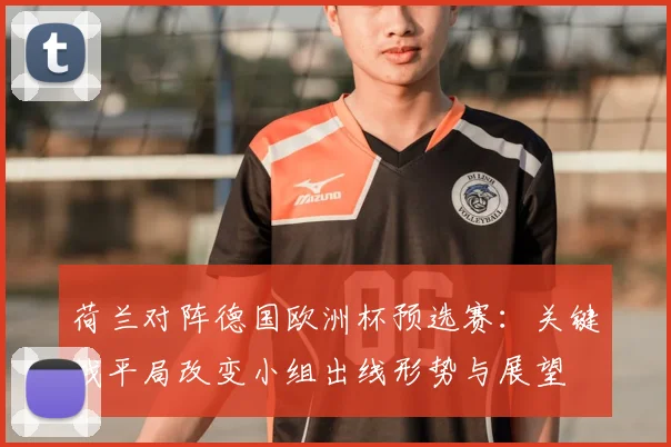 荷兰对阵德国欧洲杯预选赛:关键战平局改变小组出线形势与展望